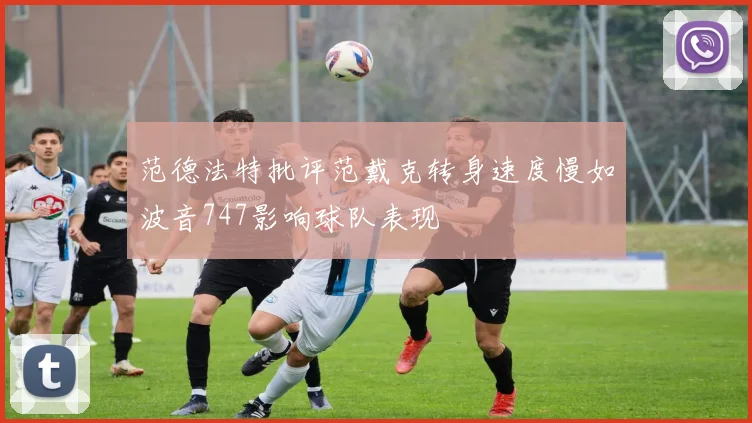 范德法特批评范戴克转身速度慢如波音747影响球队表现