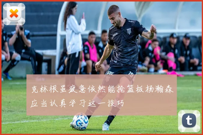 克林根虽疲惫依然能抢篮板杨瀚森应当认真学习这一技巧