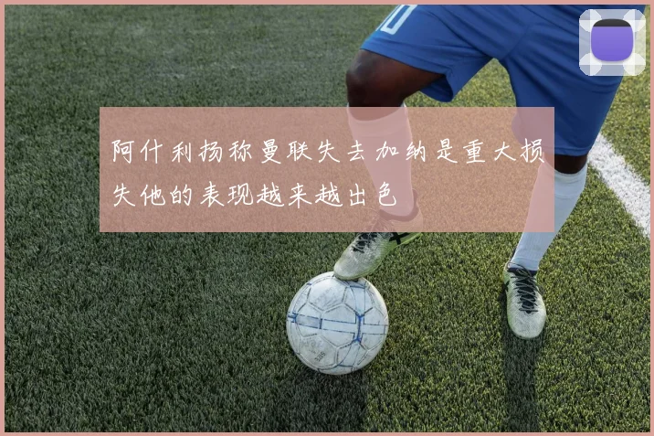 阿什利扬称曼联失去加纳是重大损失他的表现越来越出色