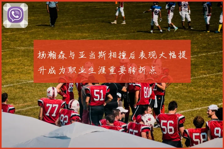 杨瀚森与亚当斯相撞后表现大幅提升成为职业生涯重要转折点