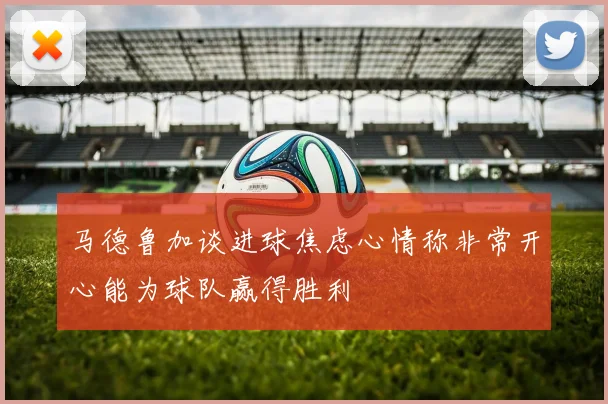 马德鲁加谈进球焦虑心情称非常开心能为球队赢得胜利