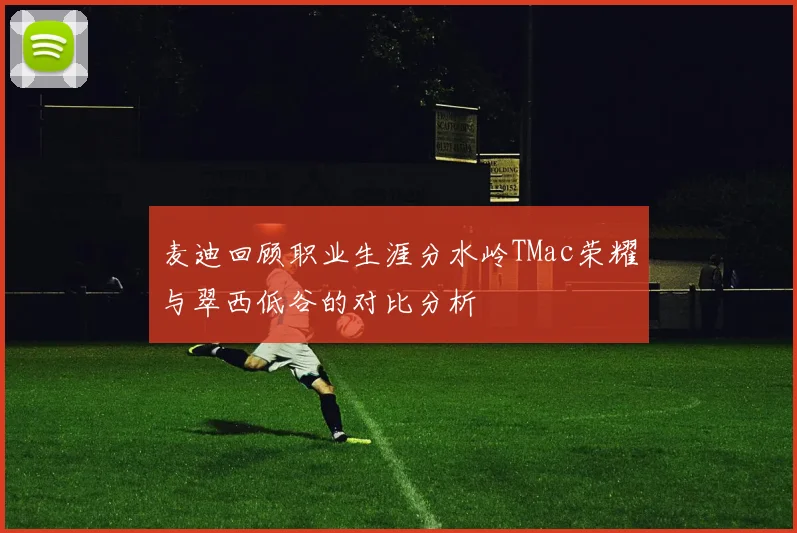 麦迪回顾职业生涯分水岭TMac荣耀与翠西低谷的对比分析