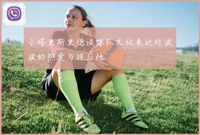 小塔里斯里德谈球队文化表达对波波的热爱与适应性