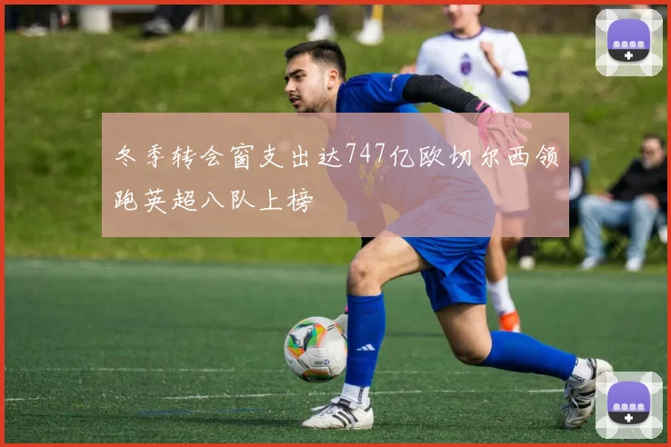 冬季转会窗支出达747亿欧切尔西领跑英超八队上榜