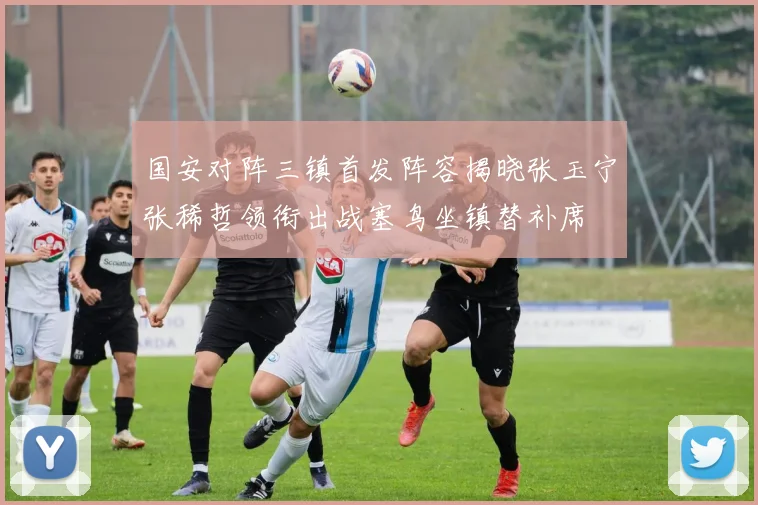 国安对阵三镇首发阵容揭晓张玉宁张稀哲领衔出战塞鸟坐镇替补席