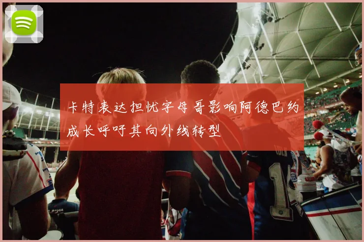 卡特表达担忧字母哥影响阿德巴约成长呼吁其向外线转型