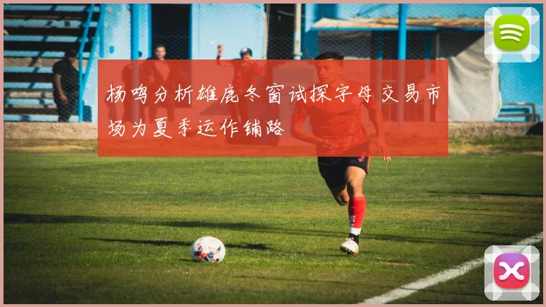 杨鸣分析雄鹿冬窗试探字母交易市场为夏季运作铺路