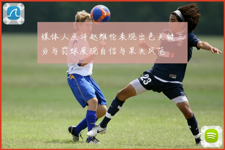 媒体人点评赵维伦表现出色关键三分与罚球展现自信与果决风范