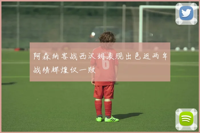 阿森纳客战西汉姆表现出色近两年战绩辉煌仅一败