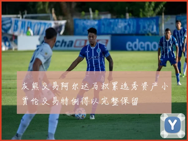 灰熊交易阿尔达马积累选秀资产小贾伦交易特例得以完整保留