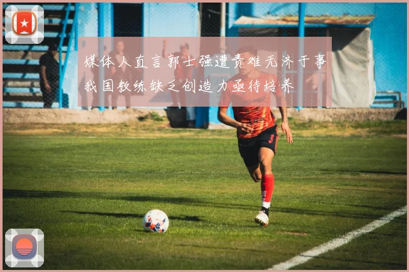 媒体人直言郭士强遭责难无济于事我国教练缺乏创造力亟待培养