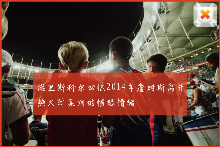诺里斯科尔回忆2014年詹姆斯离开热火时莱利的愤怒情绪