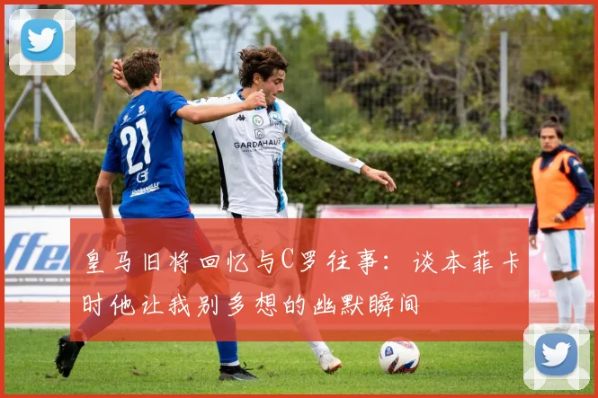 皇马旧将回忆与C罗往事：谈本菲卡时他让我别多想的幽默瞬间
