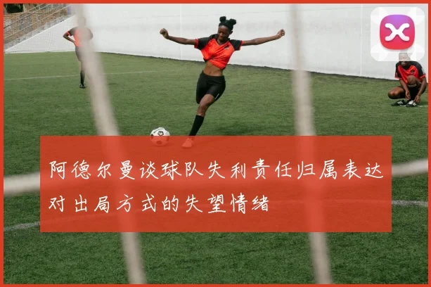 阿德尔曼谈球队失利责任归属表达对出局方式的失望情绪