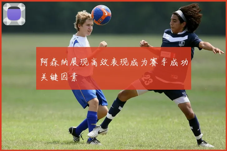 阿森纳展现高效表现成为赛季成功关键因素
