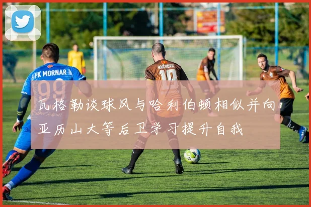 瓦格勒谈球风与哈利伯顿相似并向亚历山大等后卫学习提升自我