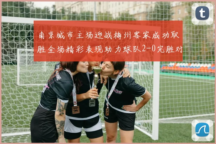 南京城市主场迎战梅州客家成功取胜全场精彩表现助力球队2-0完胜对手