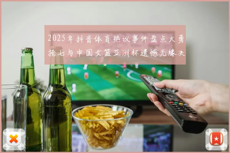 2025年抖音体育热议事件盘点火勇抢七与中国女篮亚洲杯遗憾无缘决赛