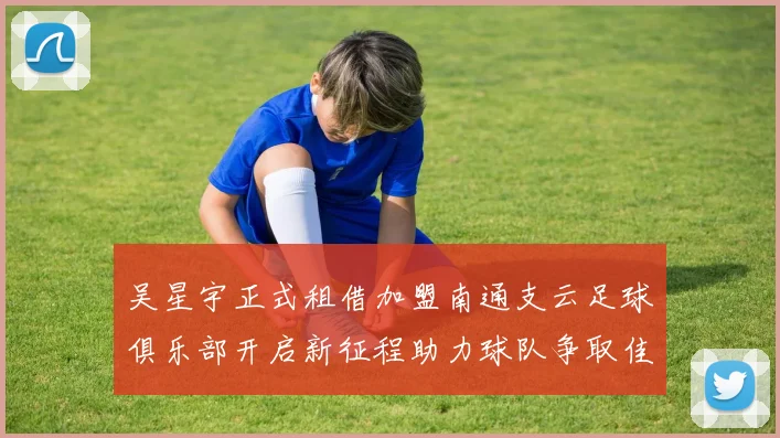 吴星宇正式租借加盟南通支云足球俱乐部开启新征程助力球队争取佳绩