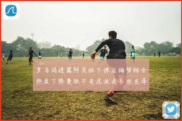 罗马诺透露阿莫林下课后梅努转会热度下降曼联不考虑放走齐尔克泽