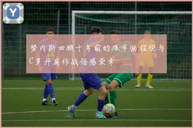 努内斯回顾十年前的艰辛历程现与C罗并肩作战倍感荣幸