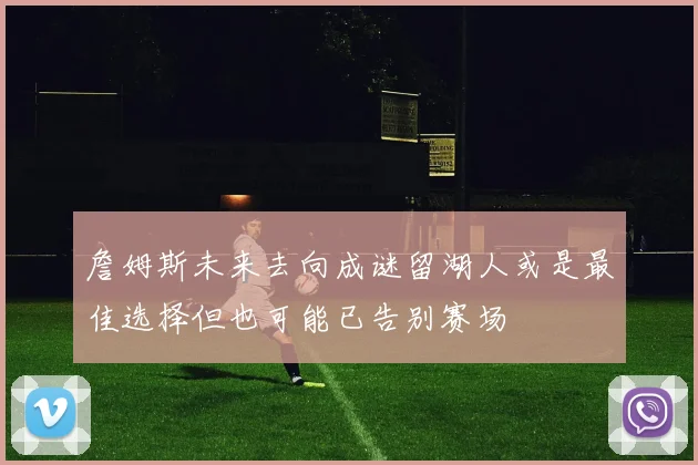 詹姆斯未来去向成谜留湖人或是最佳选择但也可能已告别赛场