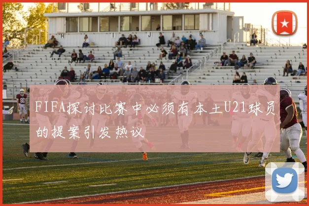 FIFA探讨比赛中必须有本土U21球员的提案引发热议
