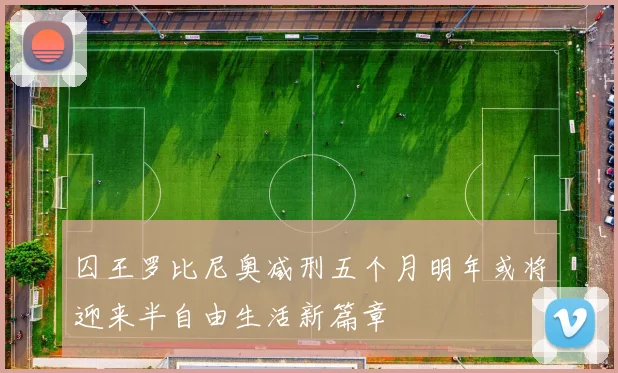 囚王罗比尼奥减刑五个月明年或将迎来半自由生活新篇章