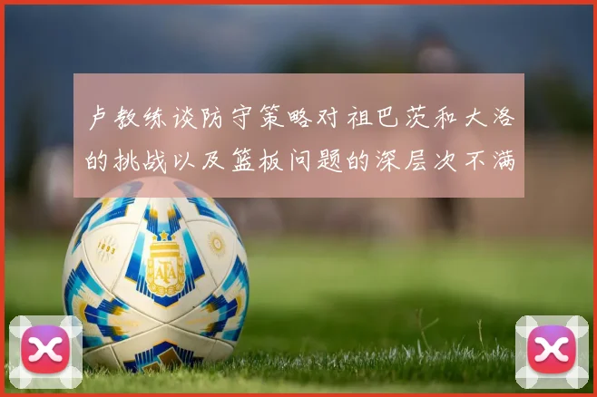 卢教练谈防守策略对祖巴茨和大洛的挑战以及篮板问题的深层次不满