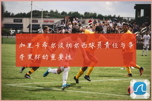 加里卡希尔谈切尔西球员责任与争夺奖杯的重要性
