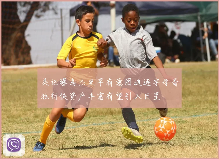 美记曝乌杰里早有意图追逐字母哥独行侠资产丰富有望引入巨星