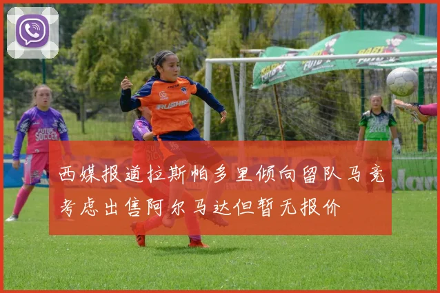 西媒报道拉斯帕多里倾向留队马竞考虑出售阿尔马达但暂无报价